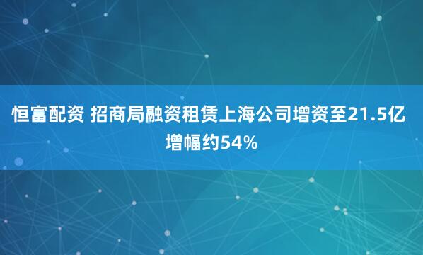 恒富配资 招商局融资租赁上海公司增资至21.5亿 增幅约54%