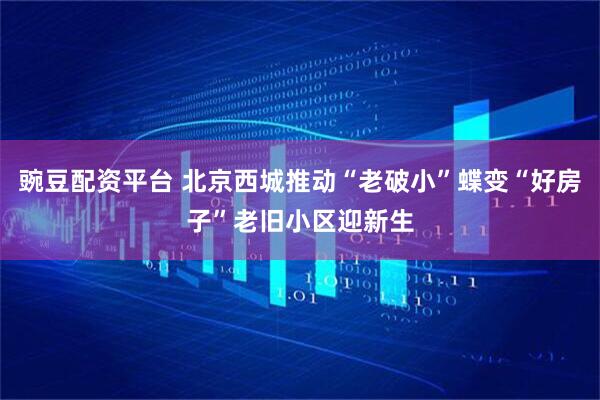 豌豆配资平台 北京西城推动“老破小”蝶变“好房子”老旧小区迎新生