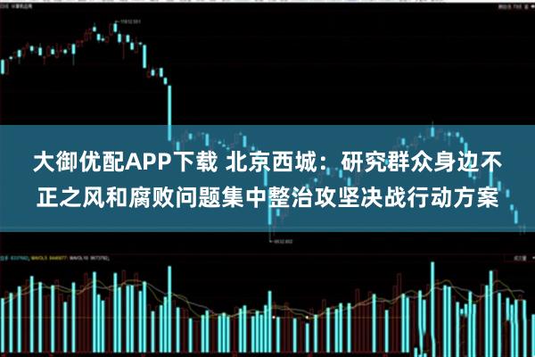 大御优配APP下载 北京西城：研究群众身边不正之风和腐败问题集中整治攻坚决战行动方案