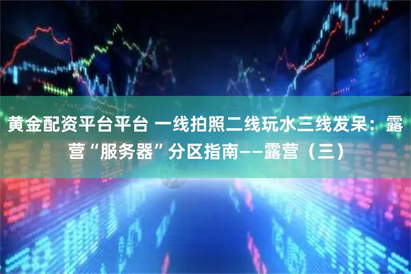黄金配资平台平台 一线拍照二线玩水三线发呆：露营“服务器”分区指南——露营（三）