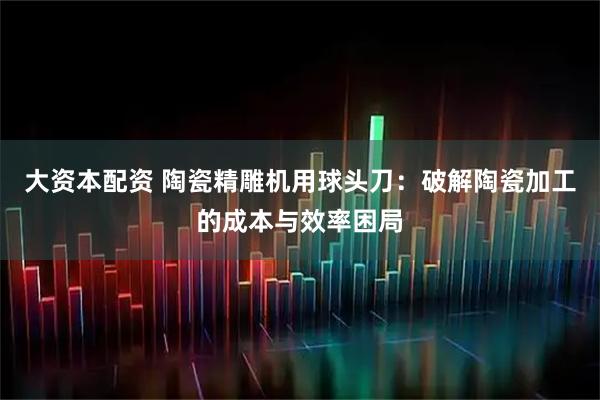 大资本配资 陶瓷精雕机用球头刀：破解陶瓷加工的成本与效率困局