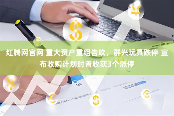 红腾网官网 重大资产重组告吹，群兴玩具跌停 宣布收购计划时曾收获3个涨停