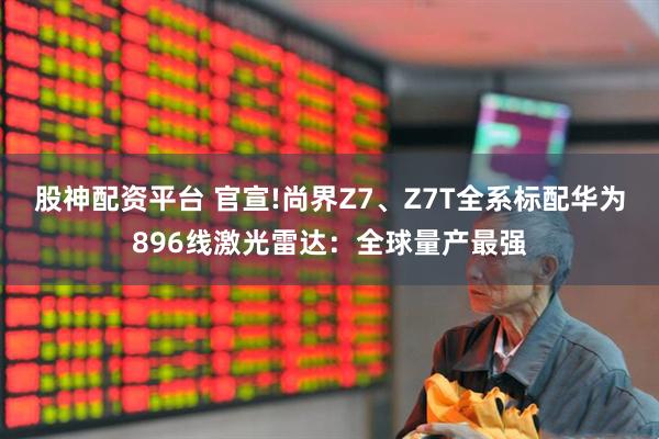 股神配资平台 官宣!尚界Z7、Z7T全系标配华为896线激光雷达：全球量产最强