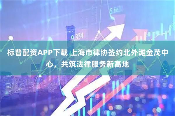 标普配资APP下载 上海市律协签约北外滩金茂中心，共筑法律服务新高地