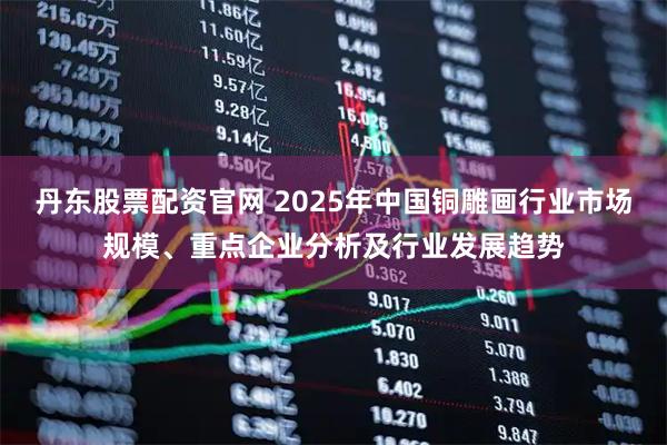 丹东股票配资官网 2025年中国铜雕画行业市场规模、重点企业分析及行业发展趋势