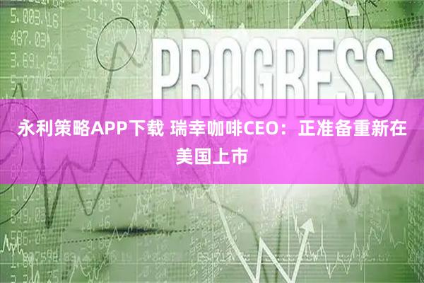 永利策略APP下载 瑞幸咖啡CEO：正准备重新在美国上市