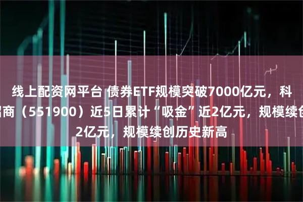 线上配资网平台 债券ETF规模突破7000亿元，科创债ETF招商（551900）近5日累计“吸金”近2亿元，规模续创历史新高