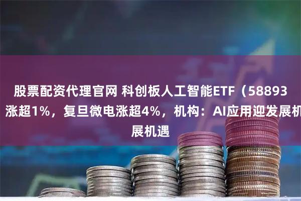 股票配资代理官网 科创板人工智能ETF（588930）涨超1%，复旦微电涨超4%，机构：AI应用迎发展机遇