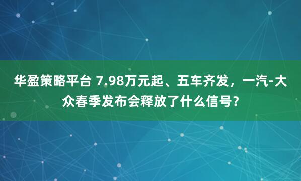 华盈策略平台 7.98万元起、五车齐发，一汽-大众春季发布会释放了什么信号？