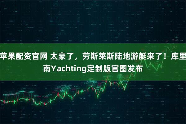 苹果配资官网 太豪了，劳斯莱斯陆地游艇来了！库里南Yachting定制版官图发布