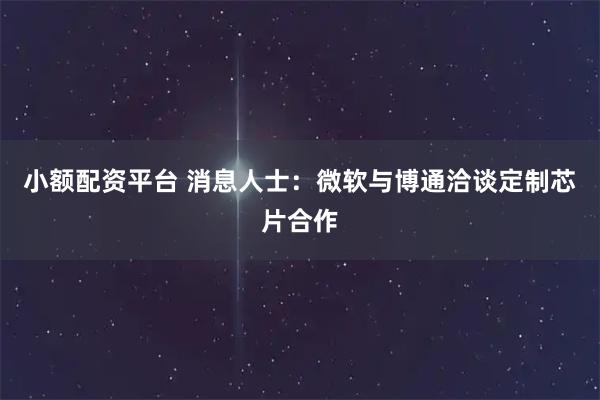小额配资平台 消息人士：微软与博通洽谈定制芯片合作