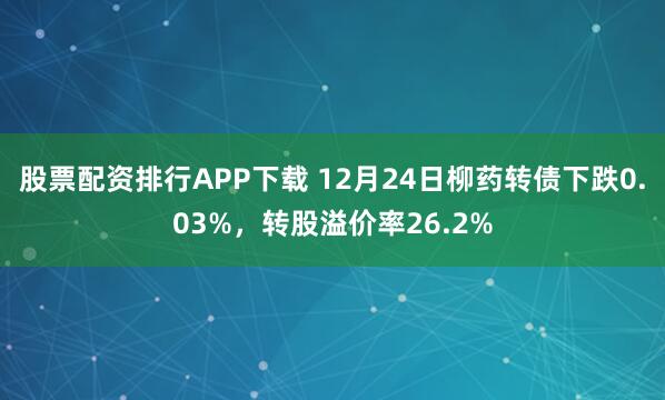 股票配资排行APP下载 12月24日柳药转债下跌0.03%，转股溢价率26.2%