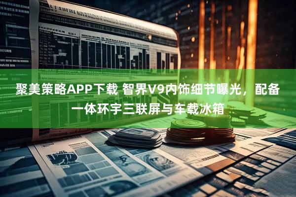 聚美策略APP下载 智界V9内饰细节曝光，配备一体环宇三联屏与车载冰箱