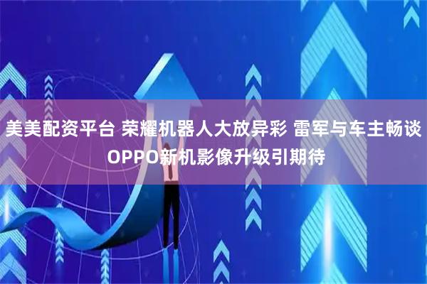 美美配资平台 荣耀机器人大放异彩 雷军与车主畅谈 OPPO新机影像升级引期待
