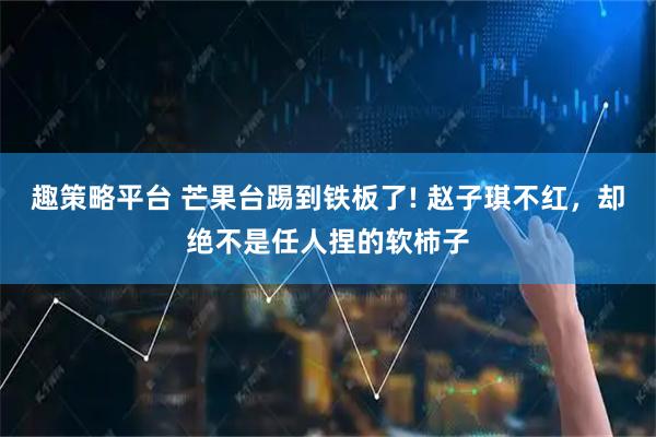 趣策略平台 芒果台踢到铁板了! 赵子琪不红，却绝不是任人捏的软柿子