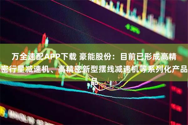 万全速配APP下载 豪能股份：目前已形成高精密行星减速机、高精密新型摆线减速机等系列化产品