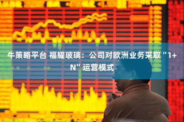 牛策略平台 福耀玻璃：公司对欧洲业务采取“1+N”运营模式