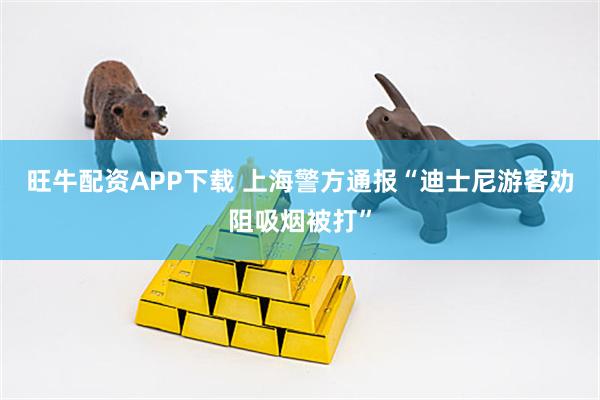 旺牛配资APP下载 上海警方通报“迪士尼游客劝阻吸烟被打”