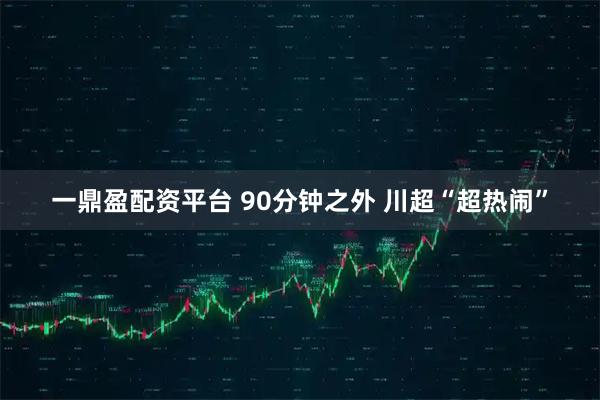 一鼎盈配资平台 90分钟之外 川超“超热闹”
