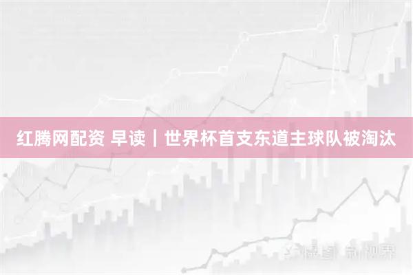 红腾网配资 早读｜世界杯首支东道主球队被淘汰