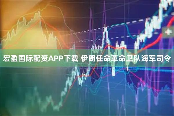 宏盈国际配资APP下载 伊朗任命革命卫队海军司令
