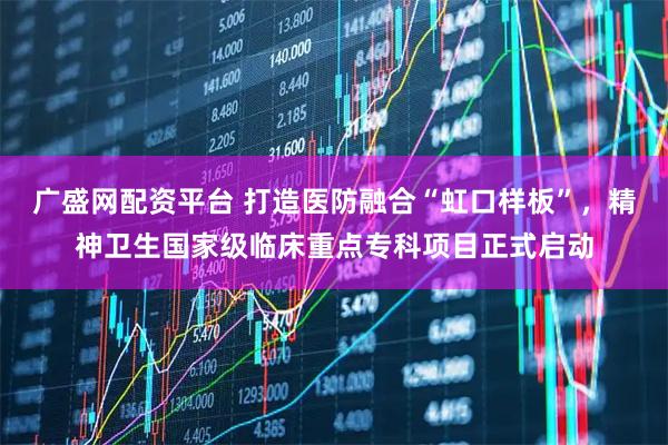 广盛网配资平台 打造医防融合“虹口样板”，精神卫生国家级临床重点专科项目正式启动