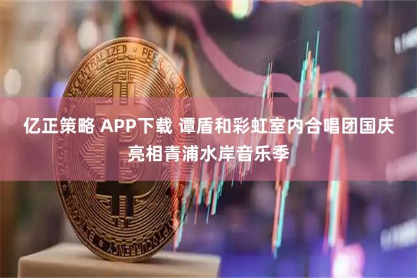 亿正策略 APP下载 谭盾和彩虹室内合唱团国庆亮相青浦水岸音乐季