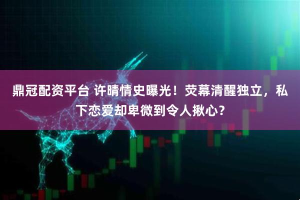 鼎冠配资平台 许晴情史曝光！荧幕清醒独立，私下恋爱却卑微到令人揪心？