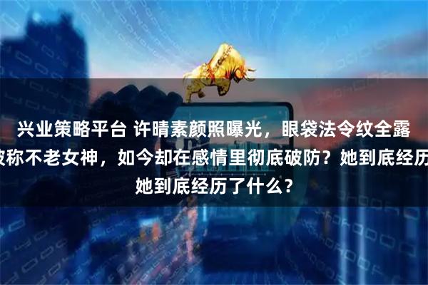 兴业策略平台 许晴素颜照曝光，眼袋法令纹全露脸，曾被称不老女神，如今却在感情里彻底破防？她到底经历了什么？